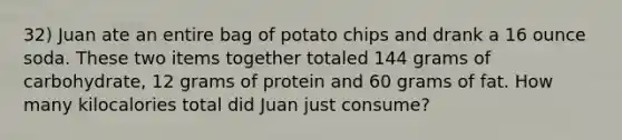 32) Juan ate an entire bag of potato chips and drank a 16 ounce soda. These two items together totaled 144 grams of carbohydrate, 12 grams of protein and 60 grams of fat. How many kilocalories total did Juan just consume?