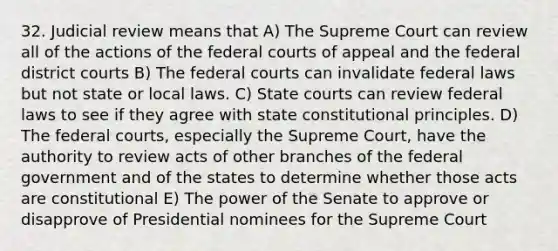 32. Judicial review means that A) The Supreme Court can review all of the actions of the <a href='https://www.questionai.com/knowledge/kzzdxYQ4u6-federal-courts' class='anchor-knowledge'>federal courts</a> of appeal and the federal district courts B) The federal courts can invalidate federal laws but not state or local laws. C) <a href='https://www.questionai.com/knowledge/k0UTVXnPxH-state-courts' class='anchor-knowledge'>state courts</a> can review federal laws to see if they agree with state constitutional principles. D) The federal courts, especially the Supreme Court, have the authority to review acts of other branches of the federal government and of the states to determine whether those acts are constitutional E) The power of the Senate to approve or disapprove of Presidential nominees for the Supreme Court