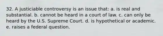 32. A justiciable controversy is an issue that: a. is real and substantial. b. cannot be heard in a court of law. c. can only be heard by the U.S. Supreme Court. d. is hypothetical or academic. e. raises a federal question.