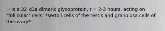 = is a 32 kDa dimeric glycoprotein, t = 2-3 hours, acting on "follicular" cells: *sertoli cells of the testis and granulosa cells of the ovary*