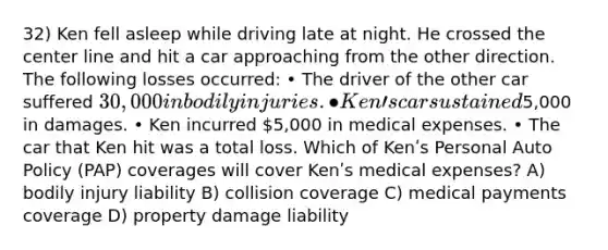 32) Ken fell asleep while driving late at night. He crossed the center line and hit a car approaching from the other direction. The following losses occurred: • The driver of the other car suffered 30,000 in bodily injuries. • Kenʹs car sustained5,000 in damages. • Ken incurred 5,000 in medical expenses. • The car that Ken hit was a total loss. Which of Kenʹs Personal Auto Policy (PAP) coverages will cover Kenʹs medical expenses? A) bodily injury liability B) collision coverage C) medical payments coverage D) property damage liability