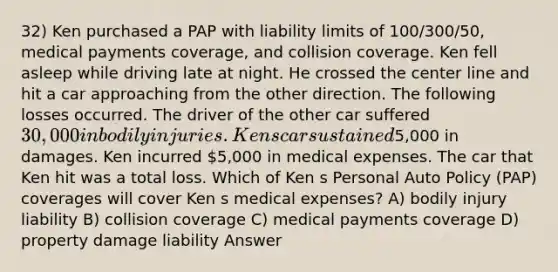 32) Ken purchased a PAP with liability limits of 100/300/50, medical payments coverage, and collision coverage. Ken fell asleep while driving late at night. He crossed the center line and hit a car approaching from the other direction. The following losses occurred. The driver of the other car suffered 30,000 in bodily injuries. Ken s car sustained5,000 in damages. Ken incurred 5,000 in medical expenses. The car that Ken hit was a total loss. Which of Ken s Personal Auto Policy (PAP) coverages will cover Ken s medical expenses? A) bodily injury liability B) collision coverage C) medical payments coverage D) property damage liability Answer