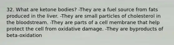 32. What are ketone bodies? -They are a fuel source from fats produced in the liver. -They are small particles of cholesterol in the bloodstream. -They are parts of a cell membrane that help protect the cell from oxidative damage. -They are byproducts of beta-oxidation