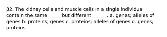 32. The kidney cells and muscle cells in a single individual contain the same _____ but different ______. a. genes; alleles of genes b. proteins; genes c. proteins; alleles of genes d. genes; proteins