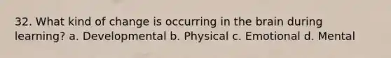 32. What kind of change is occurring in <a href='https://www.questionai.com/knowledge/kLMtJeqKp6-the-brain' class='anchor-knowledge'>the brain</a> during learning? a. Developmental b. Physical c. Emotional d. Mental