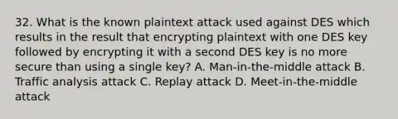 32. What is the known plaintext attack used against DES which results in the result that encrypting plaintext with one DES key followed by encrypting it with a second DES key is no more secure than using a single key? A. Man-in-the-middle attack B. Traffic analysis attack C. Replay attack D. Meet-in-the-middle attack