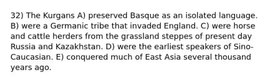 32) The Kurgans A) preserved Basque as an isolated language. B) were a Germanic tribe that invaded England. C) were horse and cattle herders from the grassland steppes of present day Russia and Kazakhstan. D) were the earliest speakers of Sino-Caucasian. E) conquered much of East Asia several thousand years ago.