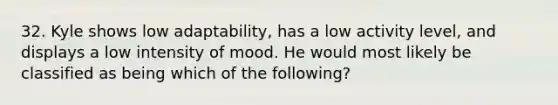 32. Kyle shows low adaptability, has a low activity level, and displays a low intensity of mood. He would most likely be classified as being which of the following?