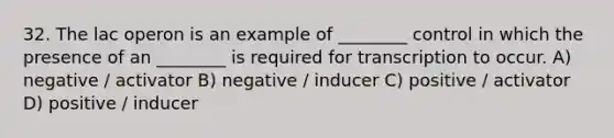 32. The lac operon is an example of ________ control in which the presence of an ________ is required for transcription to occur. A) negative / activator B) negative / inducer C) positive / activator D) positive / inducer