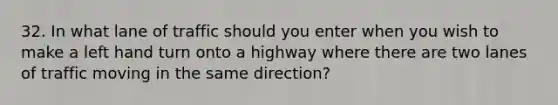 32. In what lane of traffic should you enter when you wish to make a left hand turn onto a highway where there are two lanes of traffic moving in the same direction?