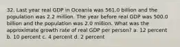 32. Last year real GDP in Oceania was 561.0 billion and the population was 2.2 million. The year before real GDP was 500.0 billion and the population was 2.0 million. What was the approximate growth rate of real GDP per person? a. 12 percent b. 10 percent c. 4 percent d. 2 percent