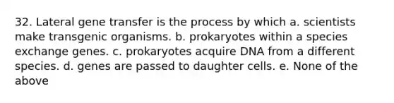 32. Lateral gene transfer is the process by which a. scientists make transgenic organisms. b. prokaryotes within a species exchange genes. c. prokaryotes acquire DNA from a different species. d. genes are passed to daughter cells. e. None of the above