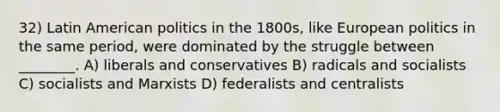 32) Latin American politics in the 1800s, like European politics in the same period, were dominated by the struggle between ________. A) liberals and conservatives B) radicals and socialists C) socialists and Marxists D) federalists and centralists