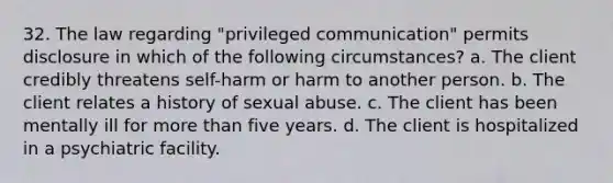 32. The law regarding "privileged communication" permits disclosure in which of the following circumstances? a. The client credibly threatens self-harm or harm to another person. b. The client relates a history of sexual abuse. c. The client has been mentally ill for more than five years. d. The client is hospitalized in a psychiatric facility.