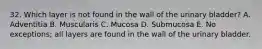 32. Which layer is not found in the wall of the urinary bladder? A. Adventitia B. Muscularis C. Mucosa D. Submucosa E. No exceptions; all layers are found in the wall of the urinary bladder.