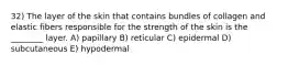 32) The layer of the skin that contains bundles of collagen and elastic fibers responsible for the strength of the skin is the ________ layer. A) papillary B) reticular C) epidermal D) subcutaneous E) hypodermal