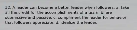 32. A leader can become a better leader when followers: a. take all the credit for the accomplishments of a team. b. are submissive and passive. c. compliment the leader for behavior that followers appreciate. d. idealize the leader.