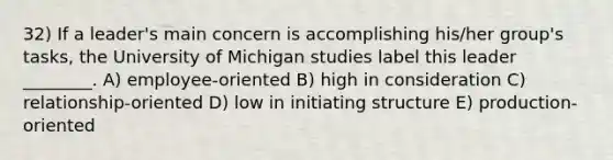 32) If a leader's main concern is accomplishing his/her group's tasks, the University of Michigan studies label this leader ________. A) employee-oriented B) high in consideration C) relationship-oriented D) low in initiating structure E) production-oriented