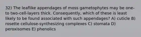 32) The leaflike appendages of moss gametophytes may be one- to two-cell-layers thick. Consequently, which of these is least likely to be found associated with such appendages? A) cuticle B) rosette cellulose-synthesizing complexes C) stomata D) peroxisomes E) phenolics