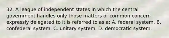 32. A league of independent states in which the central government handles only those matters of common concern expressly delegated to it is referred to as a: A. federal system. B. confederal system. C. unitary system. D. democratic system.