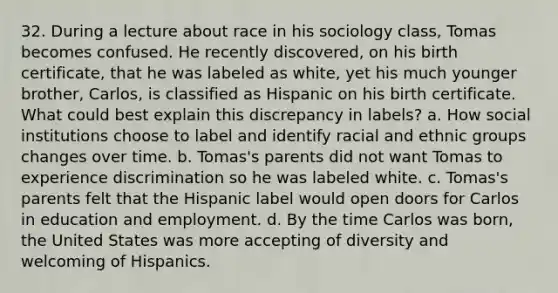 32. During a lecture about race in his sociology class, Tomas becomes confused. He recently discovered, on his birth certificate, that he was labeled as white, yet his much younger brother, Carlos, is classified as Hispanic on his birth certificate. What could best explain this discrepancy in labels? a. How social institutions choose to label and identify racial and ethnic groups changes over time. b. Tomas's parents did not want Tomas to experience discrimination so he was labeled white. c. Tomas's parents felt that the Hispanic label would open doors for Carlos in education and employment. d. By the time Carlos was born, the United States was more accepting of diversity and welcoming of Hispanics.