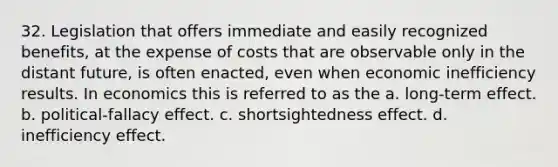 32. Legislation that offers immediate and easily recognized benefits, at the expense of costs that are observable only in the distant future, is often enacted, even when economic inefficiency results. In economics this is referred to as the a. long-term effect. b. political-fallacy effect. c. shortsightedness effect. d. inefficiency effect.