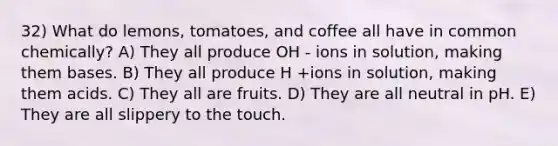 32) What do lemons, tomatoes, and coffee all have in common chemically? A) They all produce OH - ions in solution, making them bases. B) They all produce H +ions in solution, making them acids. C) They all are fruits. D) They are all neutral in pH. E) They are all slippery to the touch.