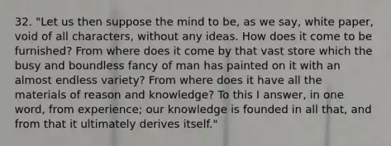 32. "Let us then suppose the mind to be, as we say, white paper, void of all characters, without any ideas. How does it come to be furnished? From where does it come by that vast store which the busy and boundless fancy of man has painted on it with an almost endless variety? From where does it have all the materials of reason and knowledge? To this I answer, in one word, from experience; our knowledge is founded in all that, and from that it ultimately derives itself."