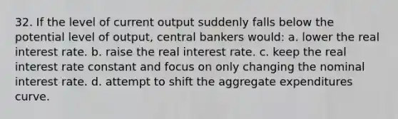 32. If the level of current output suddenly falls below the potential level of output, central bankers would: a. lower the real interest rate. b. raise the real interest rate. c. keep the real interest rate constant and focus on only changing the nominal interest rate. d. attempt to shift the aggregate expenditures curve.