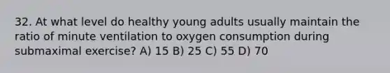 32. At what level do healthy young adults usually maintain the ratio of minute ventilation to oxygen consumption during submaximal exercise? A) 15 B) 25 C) 55 D) 70