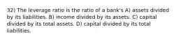 32) The leverage ratio is the ratio of a bank's A) assets divided by its liabilities. B) income divided by its assets. C) capital divided by its total assets. D) capital divided by its total liabilities.