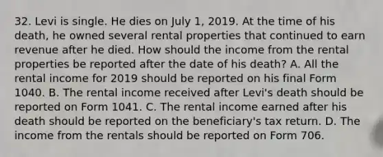 32. Levi is single. He dies on July 1, 2019. At the time of his death, he owned several rental properties that continued to earn revenue after he died. How should the income from the rental properties be reported after the date of his death? A. All the rental income for 2019 should be reported on his final Form 1040. B. The rental income received after Levi's death should be reported on Form 1041. C. The rental income earned after his death should be reported on the beneficiary's tax return. D. The income from the rentals should be reported on Form 706.