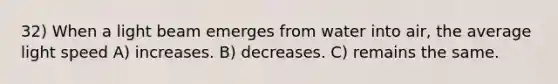 32) When a light beam emerges from water into air, the average light speed A) increases. B) decreases. C) remains the same.