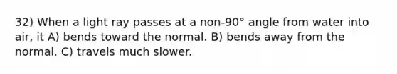 32) When a light ray passes at a non-90° angle from water into air, it A) bends toward the normal. B) bends away from the normal. C) travels much slower.