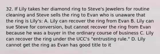 32. If Lily takes her diamond ring to Steve's Jewelers for routine cleaning and Steve sells the ring to Evan who is unaware that the ring is Lily's: A. Lily can recover the ring from Evan B. Lily can sue Steve for conversion, but cannot recover the ring from Evan because he was a buyer in the ordinary course of business C. Lily can recover the ring under the UCC's "entrusting rule." D. Lily cannot get the ring as Evan has good title to it