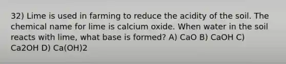 32) Lime is used in farming to reduce the acidity of the soil. The chemical name for lime is calcium oxide. When water in the soil reacts with lime, what base is formed? A) CaO B) CaOH C) Ca2OH D) Ca(OH)2