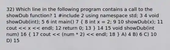 32) Which line in the following program contains a call to the showDub function? 1 #include 2 using namespace std; 3 4 void showDub(int); 5 6 int main() 7 ( 8 int x = 2; 9 10 showDub(x); 11 cout << x << endl; 12 return 0; 13 ) 14 15 void showDub(int num) 16 ( 17 cout << (num * 2) << endl; 18 ) A) 4 B) 6 C) 10 D) 15