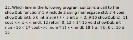 32. Which line in the following program contains a call to the showDub function? 1 #include 2 using namespace std; 3 4 void showDub(int); 5 6 int main() 7 ( 8 int x = 2; 9 10 showDub(x); 11 cout << x << endl; 12 return 0; 13 ) 14 15 void showDub(int num) 16 ( 17 cout << (num * 2) << endl; 18 ) a. 4 b. 6 c. 10 d. 15