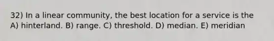 32) In a linear community, the best location for a service is the A) hinterland. B) range. C) threshold. D) median. E) meridian