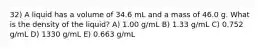 32) A liquid has a volume of 34.6 mL and a mass of 46.0 g. What is the density of the liquid? A) 1.00 g/mL B) 1.33 g/mL C) 0.752 g/mL D) 1330 g/mL E) 0.663 g/mL