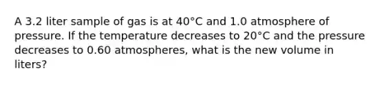 A 3.2 liter sample of gas is at 40°C and 1.0 atmosphere of pressure. If the temperature decreases to 20°C and the pressure decreases to 0.60 atmospheres, what is the new volume in liters?