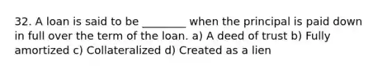 32. A loan is said to be ________ when the principal is paid down in full over the term of the loan. a) A deed of trust b) Fully amortized c) Collateralized d) Created as a lien