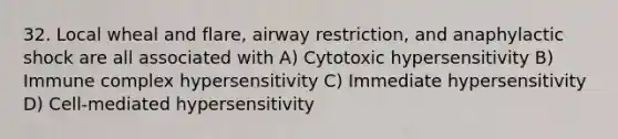 32. Local wheal and flare, airway restriction, and anaphylactic shock are all associated with A) Cytotoxic hypersensitivity B) Immune complex hypersensitivity C) Immediate hypersensitivity D) Cell-mediated hypersensitivity