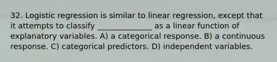 32. Logistic regression is similar to linear regression, except that it attempts to classify ______________ as a linear function of explanatory variables. A) a categorical response. B) a continuous response. C) categorical predictors. D) independent variables.