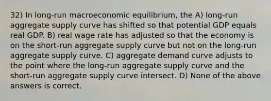 32) In long-run macroeconomic equilibrium, the A) long-run aggregate supply curve has shifted so that potential GDP equals real GDP. B) real wage rate has adjusted so that the economy is on the short-run aggregate supply curve but not on the long-run aggregate supply curve. C) aggregate demand curve adjusts to the point where the long-run aggregate supply curve and the short-run aggregate supply curve intersect. D) None of the above answers is correct.