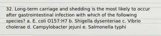 32. Long-term carriage and shedding is the most likely to occur after gastrointestinal infection with which of the following species? a. E. coli O157:H7 b. Shigella dysenteriae c. Vibrio cholerae d. Campylobacter jejuni e. Salmonella typhi