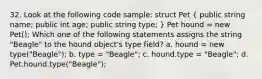 32. Look at the following code sample: struct Pet ( public string name; public int age; public string type; ) Pet hound = new Pet(); Which one of the following statements assigns the string "Beagle" to the hound object's type field? a. hound = new type("Beagle"); b. type = "Beagle"; c. hound.type = "Beagle"; d. Pet.hound.type("Beagle");