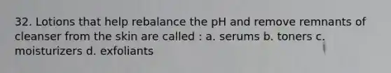 32. Lotions that help rebalance the pH and remove remnants of cleanser from the skin are called : a. serums b. toners c. moisturizers d. exfoliants
