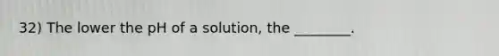 32) The lower the pH of a solution, the ________.