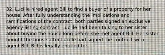 32. Lucille hired agent Bill to find a buyer of a property for her house. After fully understanding the implications and ramifications of the contract, both parties signed an exclusive agency listing contract. Lucille had been talking to her sister about buying the house long before she met agent Bill. Her sister bought the house after Lucille had signed the contract with agent Bill. Bill is legally entitled to: